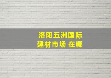 洛阳五洲国际建材市场 在哪